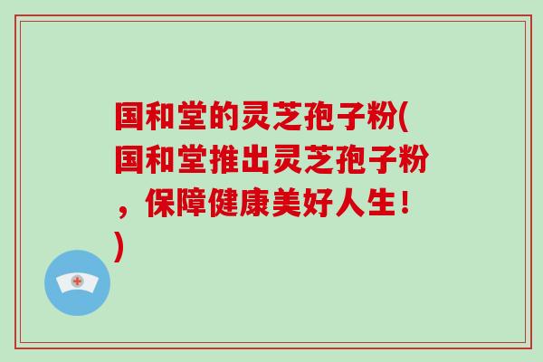 国和堂的灵芝孢子粉(国和堂推出灵芝孢子粉，保障健康美好人生！)-第1张图片-灵芝大师