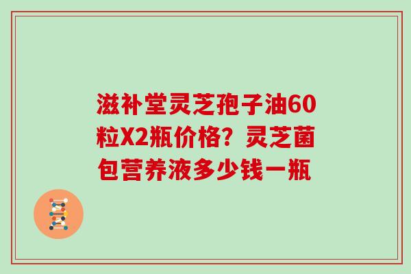 滋补堂灵芝孢子油60粒X2瓶价格?灵芝菌包营养液多少钱一瓶-第1张图片-灵芝大师 滋补堂灵芝孢子油60粒X2瓶价格?灵芝菌包营养液多少钱一瓶-第1张图片-灵芝大师