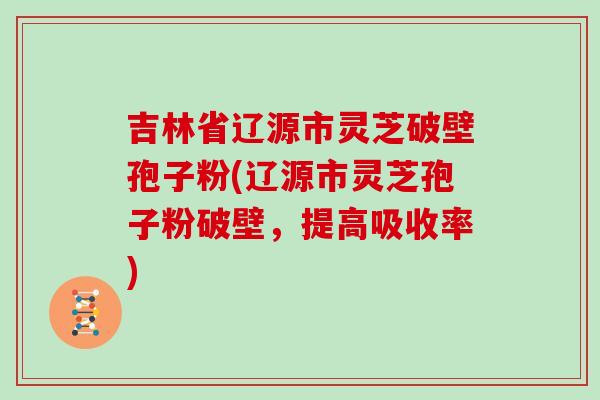 吉林省辽源市灵芝破壁孢子粉(辽源市灵芝孢子粉破壁，提高吸收率)