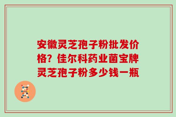 安徽灵芝孢子粉批发价格？佳尔科药业菌宝牌灵芝孢子粉多少钱一瓶