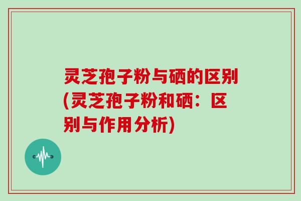 灵芝孢子粉与硒的区别(灵芝孢子粉和硒：区别与作用分析)