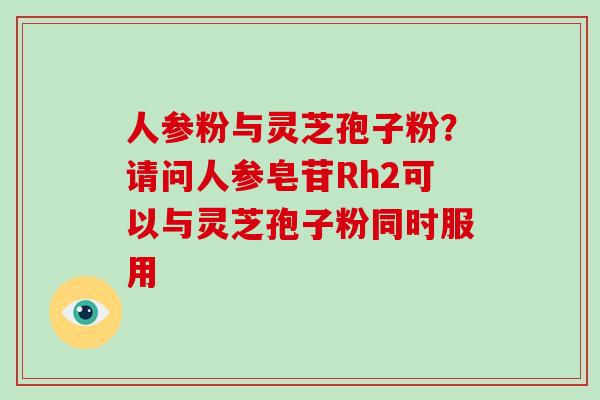 人参粉与灵芝孢子粉？请问人参皂苷Rh2可以与灵芝孢子粉同时服用