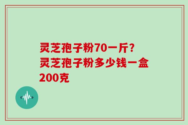 灵芝孢子粉70一斤？灵芝孢子粉多少钱一盒200克