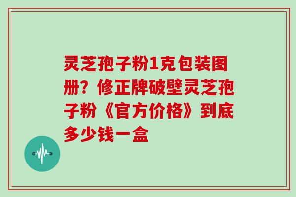 灵芝孢子粉1克包装图册？修正牌破壁灵芝孢子粉《官方价格》到底多少钱一盒