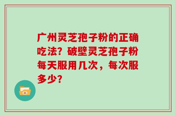 广州灵芝孢子粉的正确吃法？破壁灵芝孢子粉每天服用几次，每次服多少？