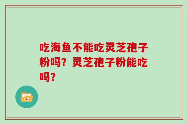 吃海鱼不能吃灵芝孢子粉吗？灵芝孢子粉能吃吗？