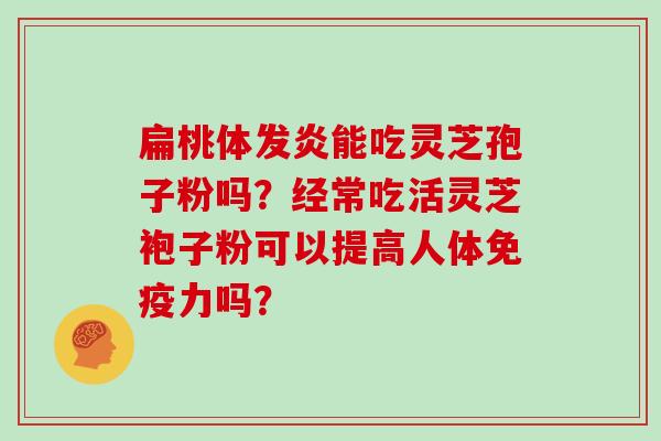 扁桃体发炎能吃灵芝孢子粉吗？经常吃活灵芝袍子粉可以提高人体免疫力吗？