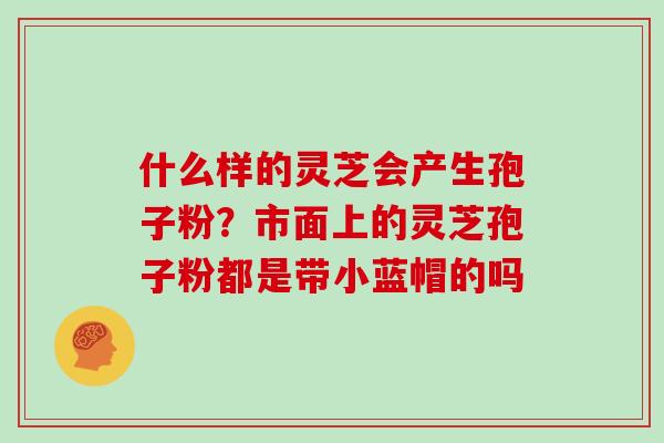 什么样的灵芝会产生孢子粉？市面上的灵芝孢子粉都是带小蓝帽的吗