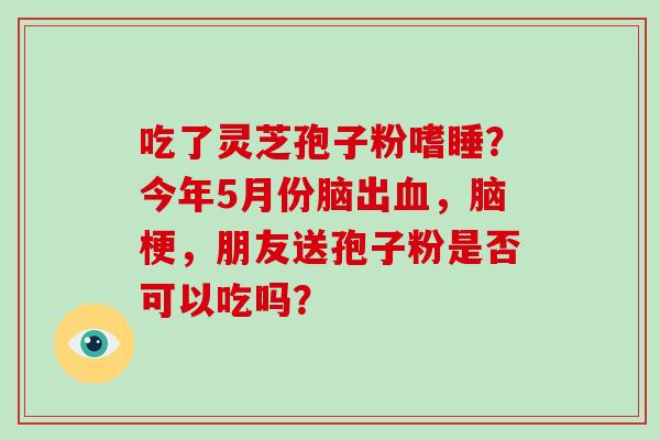 吃了灵芝孢子粉嗜睡？今年5月份脑出血，脑梗，朋友送孢子粉是否可以吃吗？