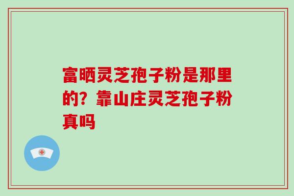 富晒灵芝孢子粉是那里的？靠山庄灵芝孢子粉真吗