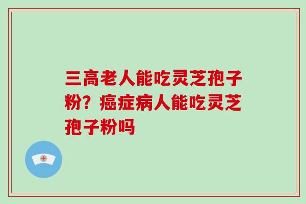 三高老人能吃灵芝孢子粉？癌症病人能吃灵芝孢子粉吗