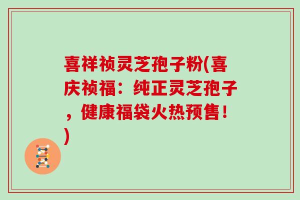 喜祥祯灵芝孢子粉(喜庆祯福：纯正灵芝孢子，健康福袋火热预售！)
