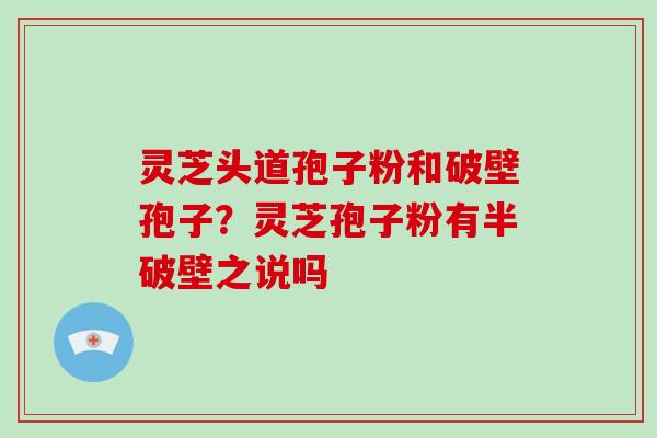 灵芝头道孢子粉和破壁孢子？灵芝孢子粉有半破壁之说吗