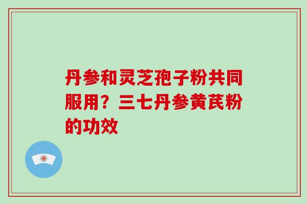 丹参和灵芝孢子粉共同服用？三七丹参黄芪粉的功效