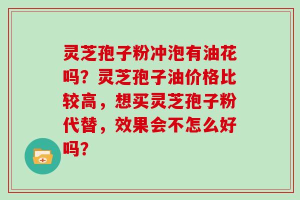 灵芝孢子粉冲泡有油花吗？灵芝孢子油价格比较高，想买灵芝孢子粉代替，效果会不怎么好吗？