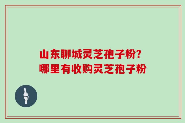 山东聊城灵芝孢子粉？哪里有收购灵芝孢子粉