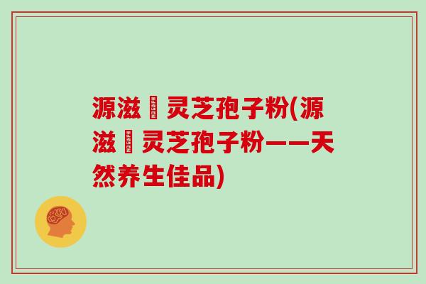 源滋湶灵芝孢子粉(源滋湶灵芝孢子粉——天然养生佳品)