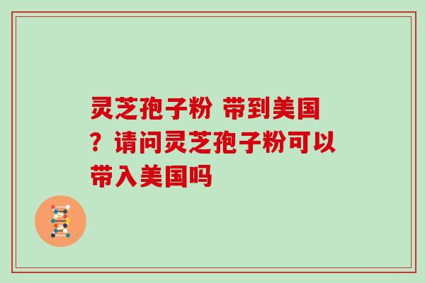 灵芝孢子粉 带到美国？请问灵芝孢子粉可以带入美国吗
