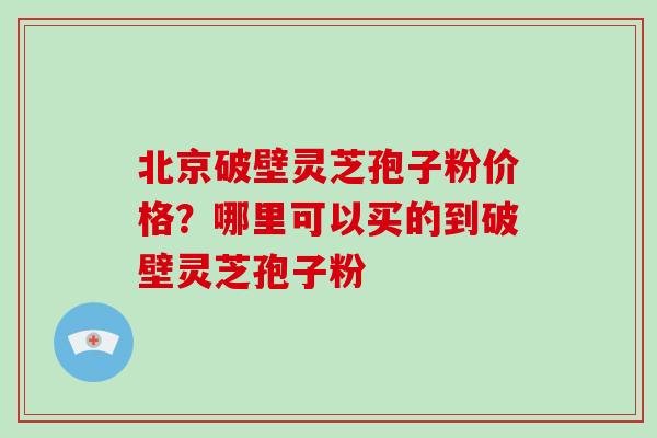北京破壁灵芝孢子粉价格？哪里可以买的到破壁灵芝孢子粉