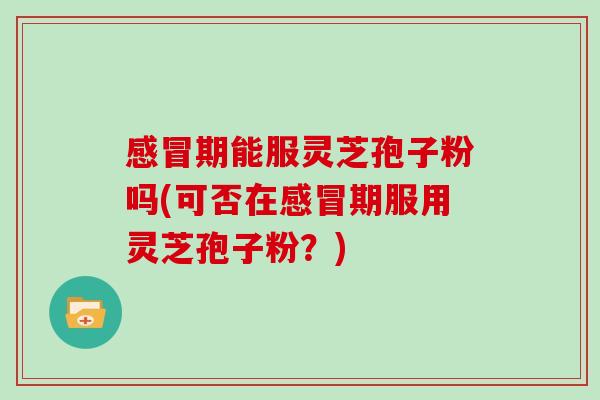 感冒期能服灵芝孢子粉吗(可否在感冒期服用灵芝孢子粉？)