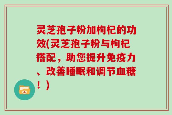 灵芝孢子粉加枸杞的功效(灵芝孢子粉与枸杞搭配,助您提升免疫力、改善睡眠和调节血糖!)-第1张图片-灵芝大师 灵芝孢子粉加枸杞的功效(灵芝孢子粉与枸杞搭配,助您提升免疫力、改善睡眠和调节血糖!)-第1张图片-灵芝大师