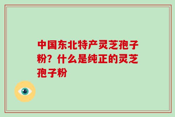 中国东北特产灵芝孢子粉？什么是纯正的灵芝孢子粉