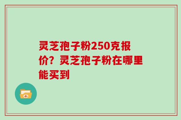 灵芝孢子粉250克报价？灵芝孢子粉在哪里能买到
