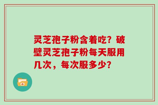 灵芝孢子粉含着吃？破壁灵芝孢子粉每天服用几次，每次服多少？