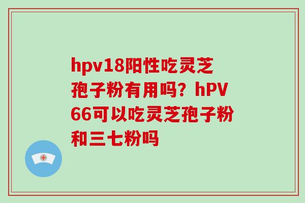 hpv18阳性吃灵芝孢子粉有用吗？hPV66可以吃灵芝孢子粉和三七粉吗