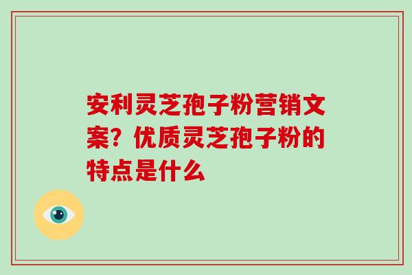 安利灵芝孢子粉营销文案？优质灵芝孢子粉的特点是什么