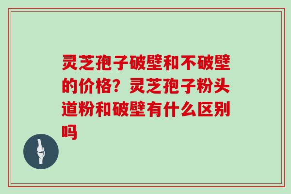 灵芝孢子破壁和不破壁的价格？灵芝孢子粉头道粉和破壁有什么区别吗
