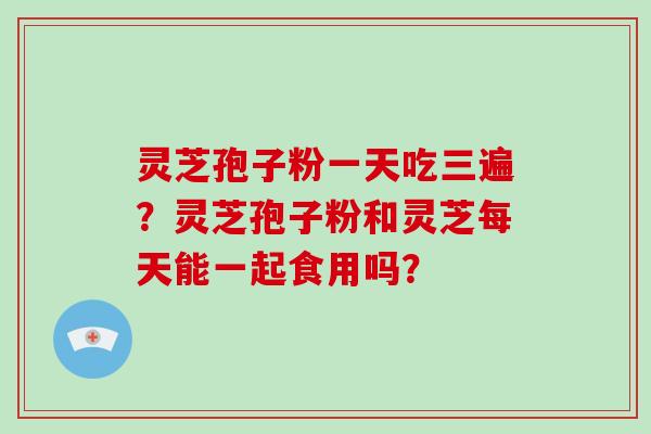 灵芝孢子粉一天吃三遍？灵芝孢子粉和灵芝每天能一起食用吗？