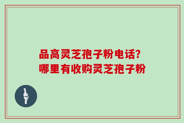 品高灵芝孢子粉电话？哪里有收购灵芝孢子粉