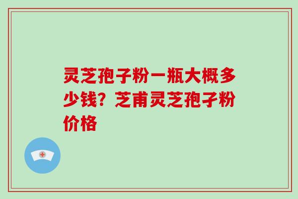 灵芝孢子粉一瓶大概多少钱？芝甫灵芝孢孑粉价格