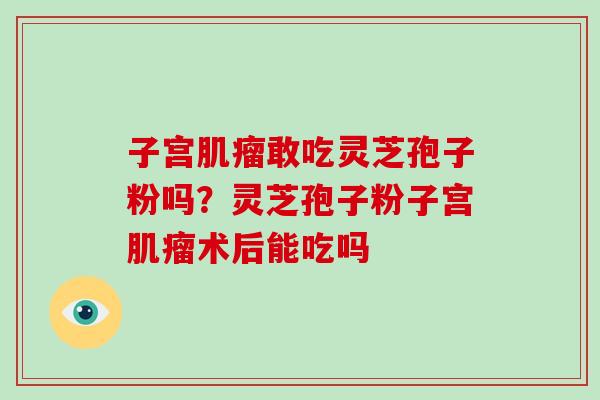 子宫肌瘤敢吃灵芝孢子粉吗？灵芝孢子粉子宫肌瘤术后能吃吗