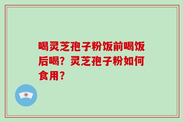 喝灵芝孢子粉饭前喝饭后喝？灵芝孢子粉如何食用？