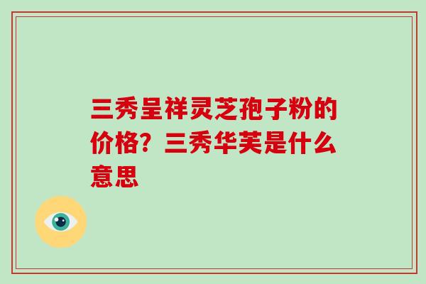 三秀呈祥灵芝孢子粉的价格？三秀华芙是什么意思