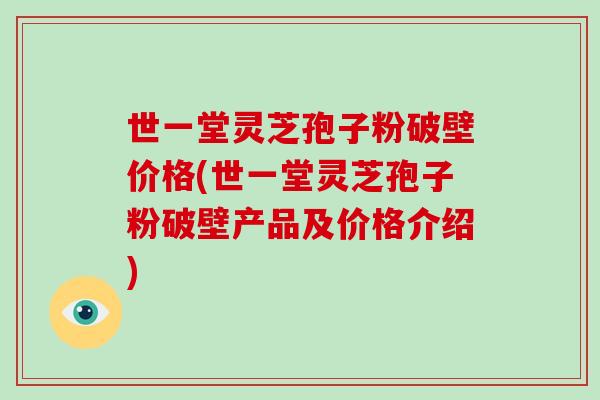世一堂灵芝孢子粉破壁价格(世一堂灵芝孢子粉破壁产品及价格介绍)