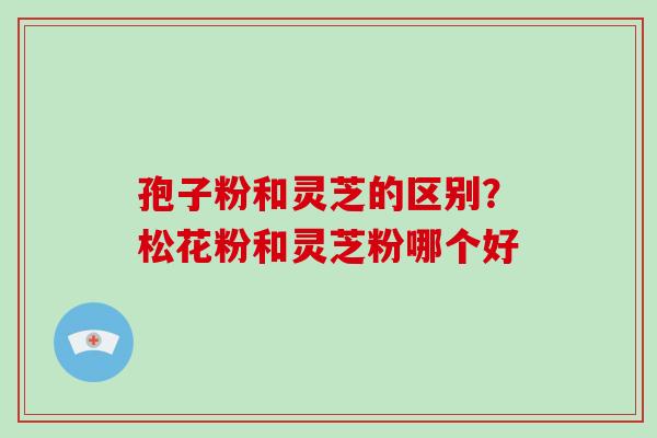 孢子粉和灵芝的区别？松花粉和灵芝粉哪个好