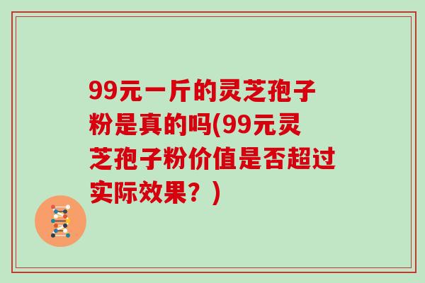 99元一斤的灵芝孢子粉是真的吗(99元灵芝孢子粉价值是否超过实际效果?)-第1张图片-灵芝大师 99元一斤的灵芝孢子粉是真的吗(99元灵芝孢子粉价值是否超过实际效果?)-第1张图片-灵芝大师