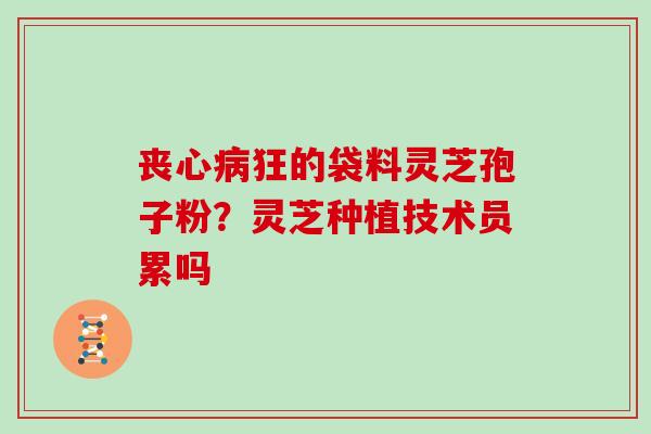 丧心病狂的袋料灵芝孢子粉？灵芝种植技术员累吗
