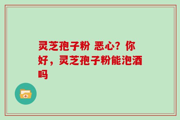 灵芝孢子粉 恶心？你好，灵芝孢子粉能泡酒吗
