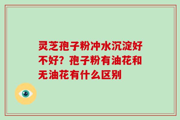 灵芝孢子粉冲水沉淀好不好？孢子粉有油花和无油花有什么区别