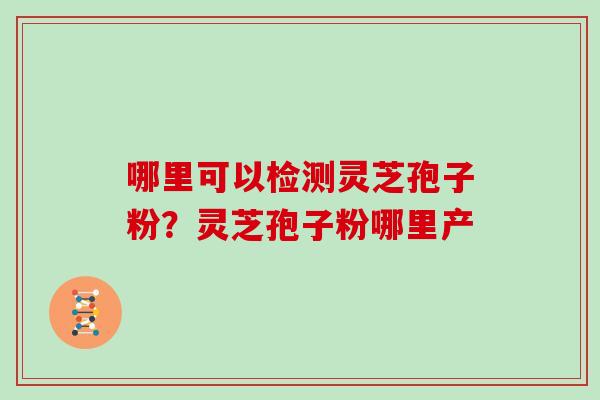 哪里可以检测灵芝孢子粉？灵芝孢子粉哪里产