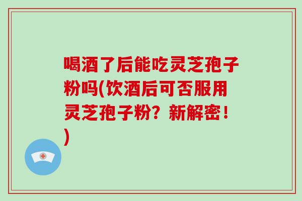 喝酒了后能吃灵芝孢子粉吗(饮酒后可否服用灵芝孢子粉？新解密！)