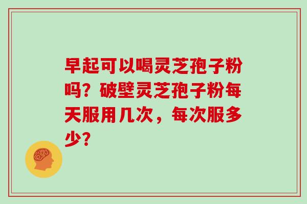 早起可以喝灵芝孢子粉吗？破壁灵芝孢子粉每天服用几次，每次服多少？-第1张图片-灵芝大师