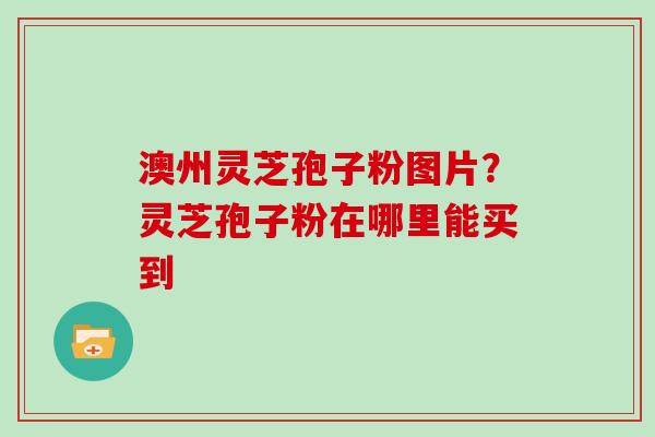 澳州灵芝孢子粉图片？灵芝孢子粉在哪里能买到