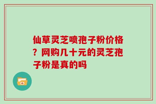 仙草灵芝喷孢子粉价格？网购几十元的灵芝孢子粉是真的吗