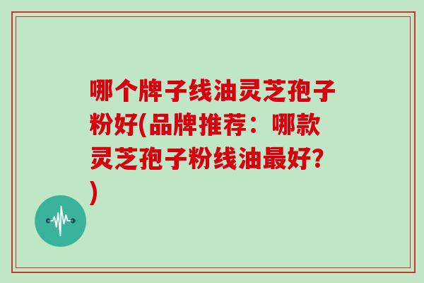 哪个牌子线油灵芝孢子粉好(品牌推荐：哪款灵芝孢子粉线油最好？)
