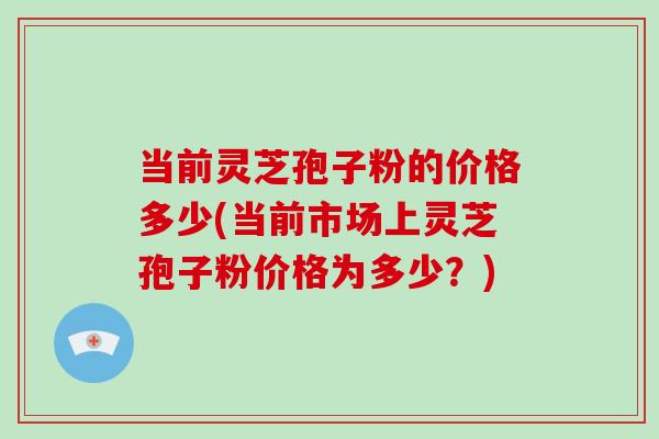 当前灵芝孢子粉的价格多少(当前市场上灵芝孢子粉价格为多少？)